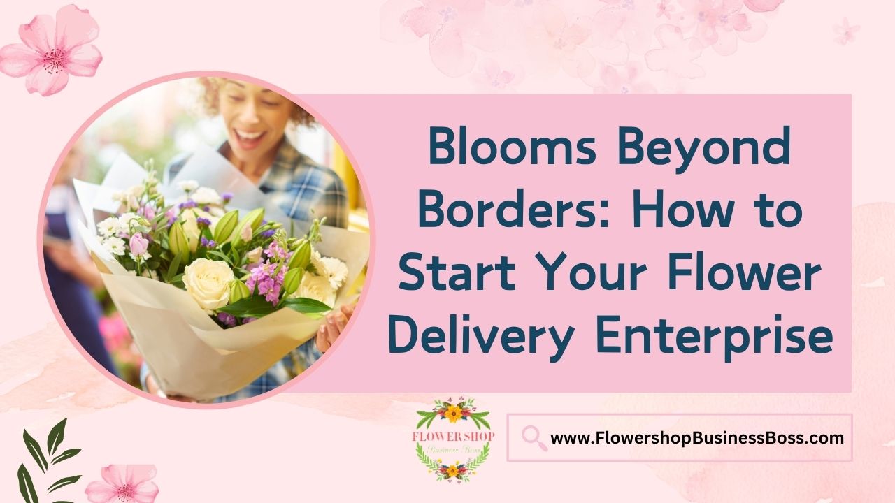 Blooms Beyond Borders: How to Start Your Flower Delivery Enterprise