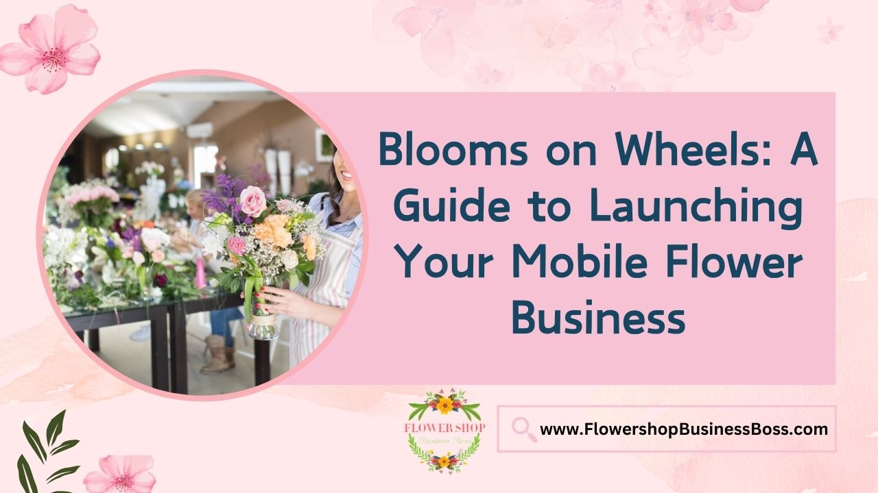 Blooms on Wheels: A Guide to Launching Your Mobile Flower Business